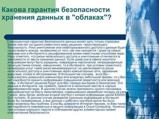 Какова гарантия безопасности хранения данных в "облаках"? Стопроцентную гарантию безопасности данных может дать только страховка. Кроме нее нет ни одного известного миру решения, гарантирующего безопасность. Риск уничтожения или неавторизованного доступа к данным будет существовать всегда, независимо от того, где они находятся - дома за семью замками или в Интернете в зашифрованном всеми известными способами виде. Надо отметить, что риски нелегального доступа и уничтожения отличаются в зависимости от места хранения данных. Если дома или в офисе носители информации могут быть украдены, повреждены персоналом, непредвиденным происшествием (пожар, наводнение), то в Интернете, при условии грамотного провайдера услуг такие риски минимизируются, но увеличиваются риски нелегального доступа и уничтожения через компьютерные сети, заражения вирусами, отказа в обслуживании. В большинстве случаев,  если Вы - пользователь домашнего компьютера или владелец небольшой фирмы, то у Вас нет надобности хранить информацию повышенной секретности или военную тайну, и Интернет решения будут для Вас гораздо выгоднее и безопаснее. Эти данные в Интернете, как правило, хранятся в нескольких местах в хорошо зашифрованном виде. В данном случае можно припомнить одного пассажира, находившегося на борту авиалайнера, совершившего аварийную посадку на реке Гудзон: весь багаж, включая второй ноутбук с копией информации ценой $30000, был потерян. В данном случае резервное хранение информации в Интернет было бы незаменимым, и все данные с рабочего ноутбука могли бы быть восстановлены без проблем. Если Вы доверяете Интернет банкам, то Вам также нет надобности сомневаться в защите информации в Cloud Computing.. Конечно, при условии хорошего пароля и соблюдении других элементарных правил компьютерной безопасности.   