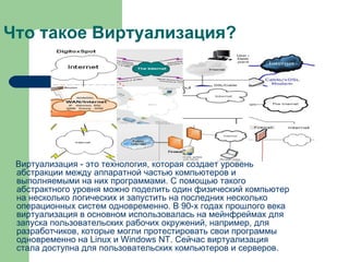 Что такое Виртуализация? Виртуализация - это технология, которая создает уровень абстракции между аппаратной частью компьютеров и выполняемыми на них программами. С помощью такого абстрактного уровня можно поделить один физический компьютер на несколько логических и запустить на последних несколько операционных систем одновременно. В 90-х годах прошлого века виртуализация в основном использовалась на мейнфреймах для запуска пользовательских рабочих окружений, например, для разработчиков, которые могли протестировать свои программы одновременно на Linux и Windows NT. Сейчас виртуализация стала доступна для пользовательских компьютеров и серверов.  
