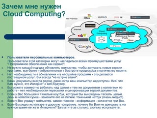 Зачем мне нужен  Cloud Computing? Пользователи персональных компьютеров. Пользователи этой категории могут насладиться всеми преимуществами услуг "Программное обеспечение как сервис": Не нужно каждый год-два обновлять компьютер, чтобы запускать новые версии программ, все более требовательные к быстроте процессора и количеству памяти.  Нет необходимости в обновлении и в настройке программ - это делается поставщиком услуг. Вы всегда "на острие атаки".  Ваши документы всегда рядом, даже когда ваш компьютер недоступен. Все, что Вам нужно, это Интернет и веб-браузер.  Вы можете совместно работать над одним и тем же документом с коллегами по работе - нет необходимости пересылки и синхронизации версий документов.  Если у Вас большой и тяжелый ноутбук, который Вы вынуждены таскать целый день в нелепой сумке - замените его на легкий, тоненький нетбук (очень модно!).  Если у Вас украдут компьютер, самое главное - информация - останется при Вас.  Если Вы редко используете дорогую программу, почему бы Вам не арендовать на нужное время ее же в Интернете? Заплатите за столько, сколько используете.  