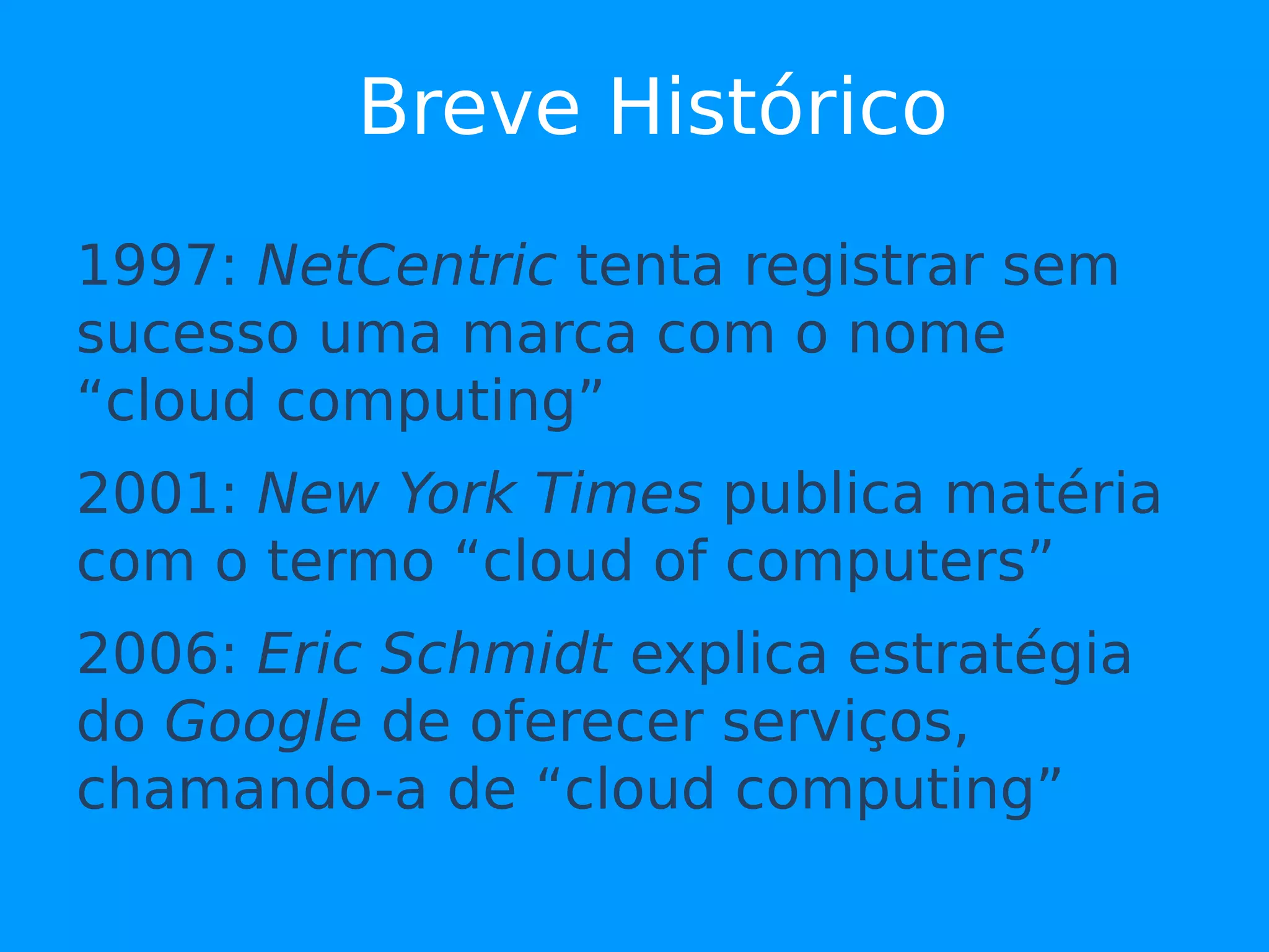 Breve Histórico
1997: NetCentric tenta registrar sem
sucesso uma marca com o nome
“cloud computing”
2001: New York Times publica matéria
com o termo “cloud of computers”
2006: Eric Schmidt explica estratégia
do Google de oferecer serviços,
chamando-a de “cloud computing”
 
