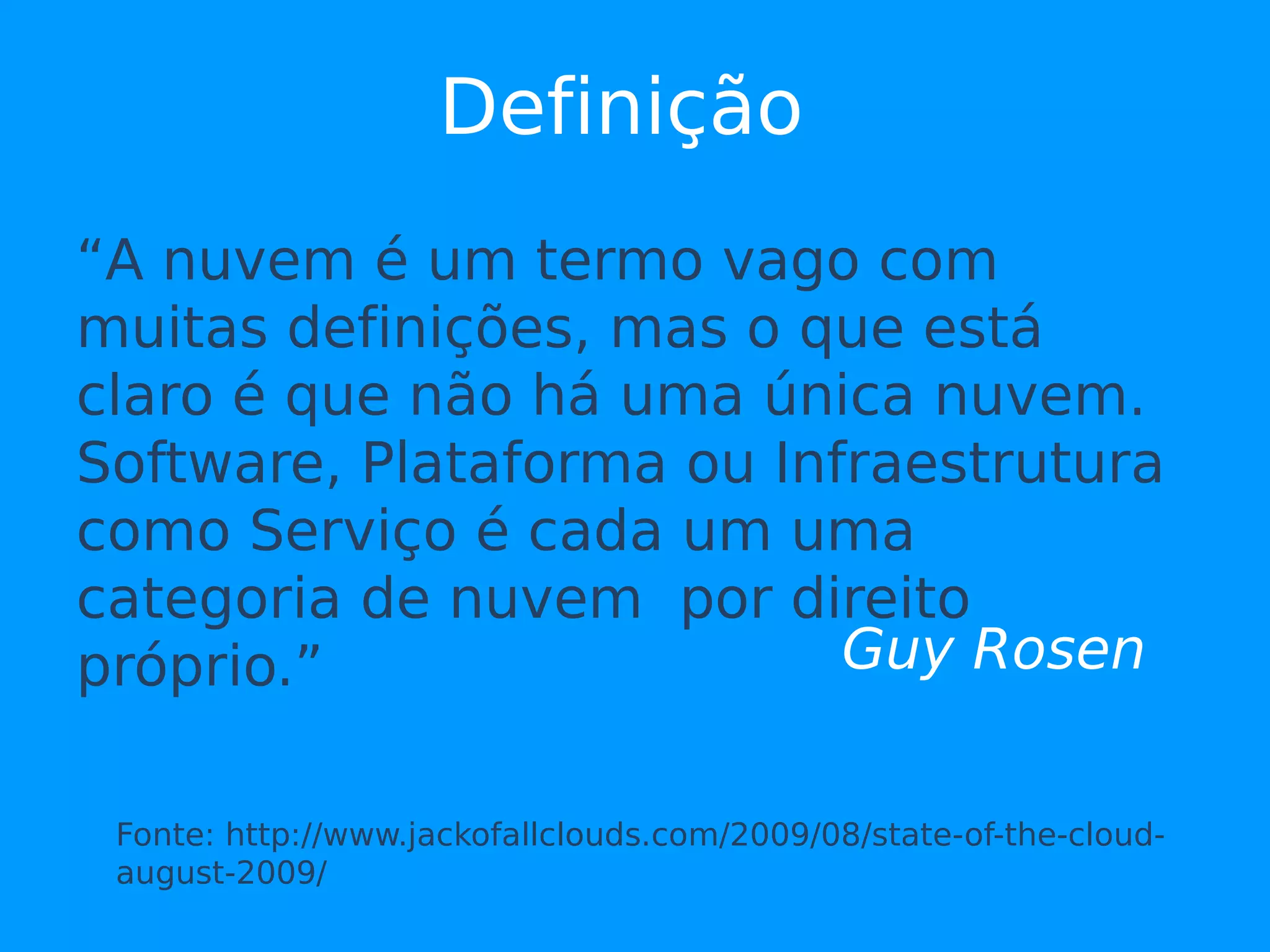 Definição
“A nuvem é um termo vago com
muitas definições, mas o que está
claro é que não há uma única nuvem.
Software, Plataforma ou Infraestrutura
como Serviço é cada um uma
categoria de nuvem por direito
próprio.”                  Guy Rosen


 Fonte: http://www.jackofallclouds.com/2009/08/state-of-the-cloud-
 august-2009/
 