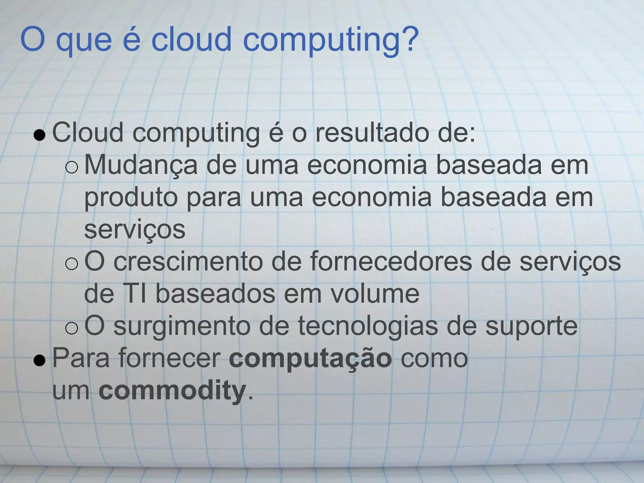 O que é cloud computing?

 Cloud computing é o resultado de:
   Mudança de uma economia baseada em
   produto para uma economia baseada em
   serviços
   O crescimento de fornecedores de serviços
   de TI baseados em volume
   O surgimento de tecnologias de suporte
 Para fornecer computação como
 um commodity.
 