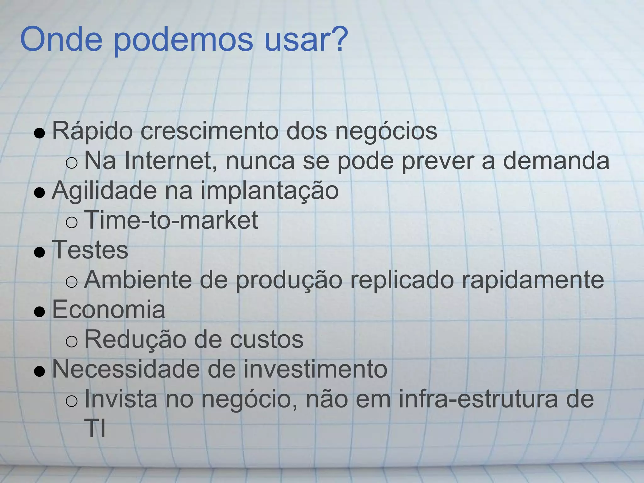 Onde podemos usar?

 Rápido crescimento dos negócios
   Na Internet, nunca se pode prever a demanda
 Agilidade na implantação
   Time-to-market
 Testes
   Ambiente de produção replicado rapidamente
 Economia
   Redução de custos
 Necessidade de investimento
   Invista no negócio, não em infra-estrutura de
   TI
 