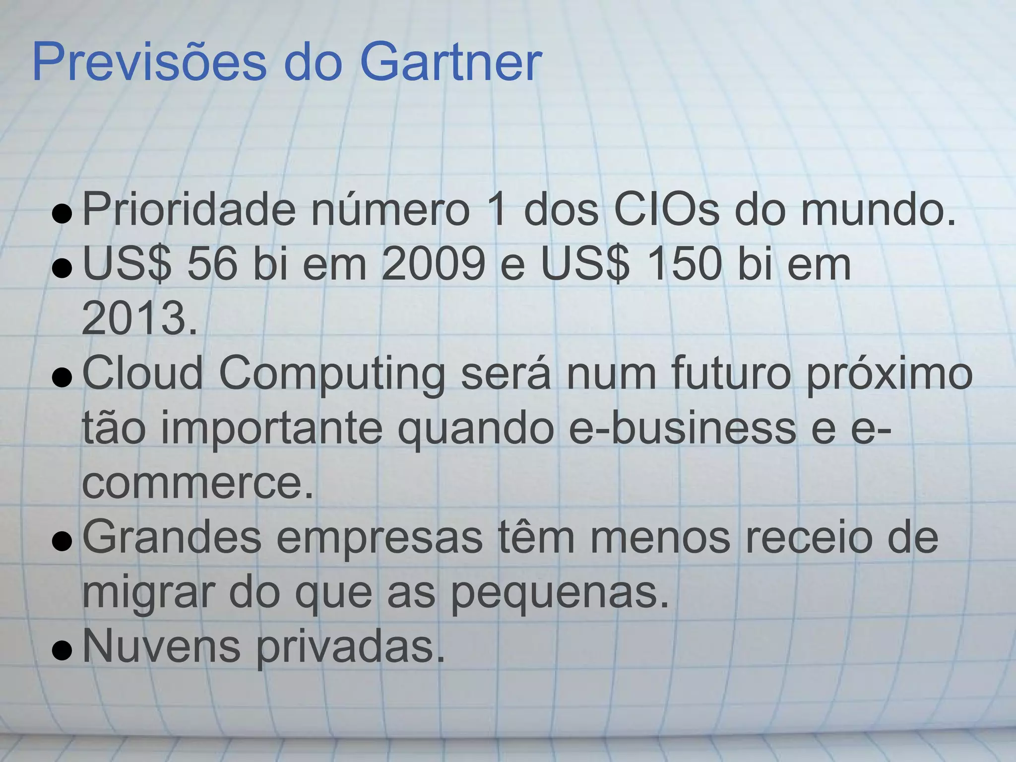 Previsões do Gartner

 Prioridade número 1 dos CIOs do mundo.
 US$ 56 bi em 2009 e US$ 150 bi em
 2013.
 Cloud Computing será num futuro próximo
 tão importante quando e-business e e-
 commerce.
 Grandes empresas têm menos receio de
 migrar do que as pequenas.
 Nuvens privadas.
 