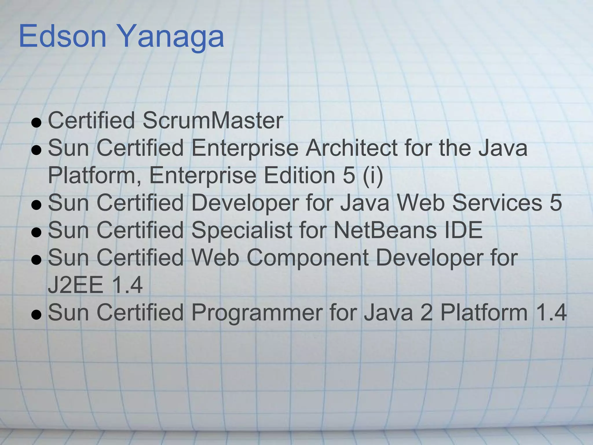 Edson Yanaga

 Certified ScrumMaster
 Sun Certified Enterprise Architect for the Java
 Platform, Enterprise Edition 5 (i)
 Sun Certified Developer for Java Web Services 5
 Sun Certified Specialist for NetBeans IDE
 Sun Certified Web Component Developer for
 J2EE 1.4
 Sun Certified Programmer for Java 2 Platform 1.4
 