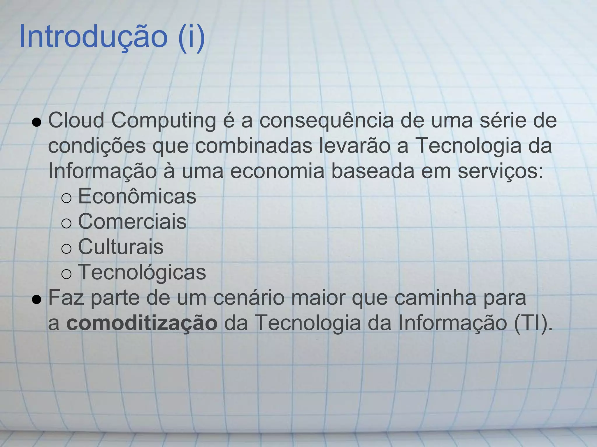 Introdução (i)

  Cloud Computing é a consequência de uma série de
  condições que combinadas levarão a Tecnologia da
  Informação à uma economia baseada em serviços:
     Econômicas
     Comerciais
     Culturais
     Tecnológicas
  Faz parte de um cenário maior que caminha para
  a comoditização da Tecnologia da Informação (TI).
 