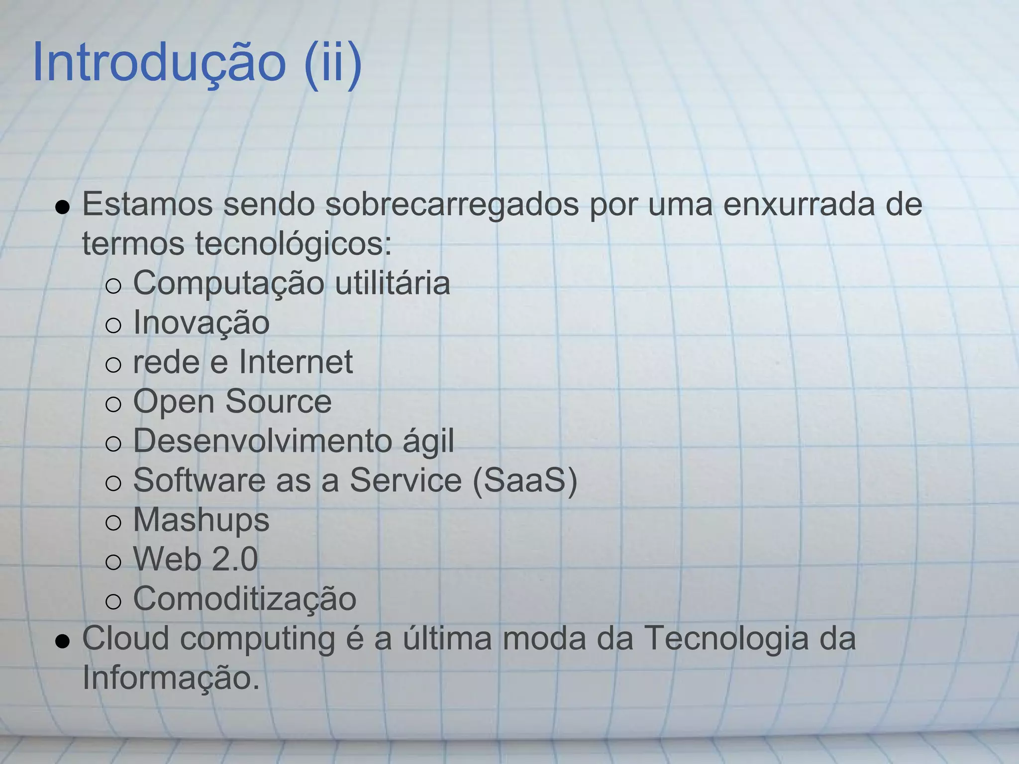 Introdução (ii)

  Estamos sendo sobrecarregados por uma enxurrada de
  termos tecnológicos:
      Computação utilitária
      Inovação
      rede e Internet
      Open Source
      Desenvolvimento ágil
      Software as a Service (SaaS)
      Mashups
      Web 2.0
      Comoditização
  Cloud computing é a última moda da Tecnologia da
  Informação.
 