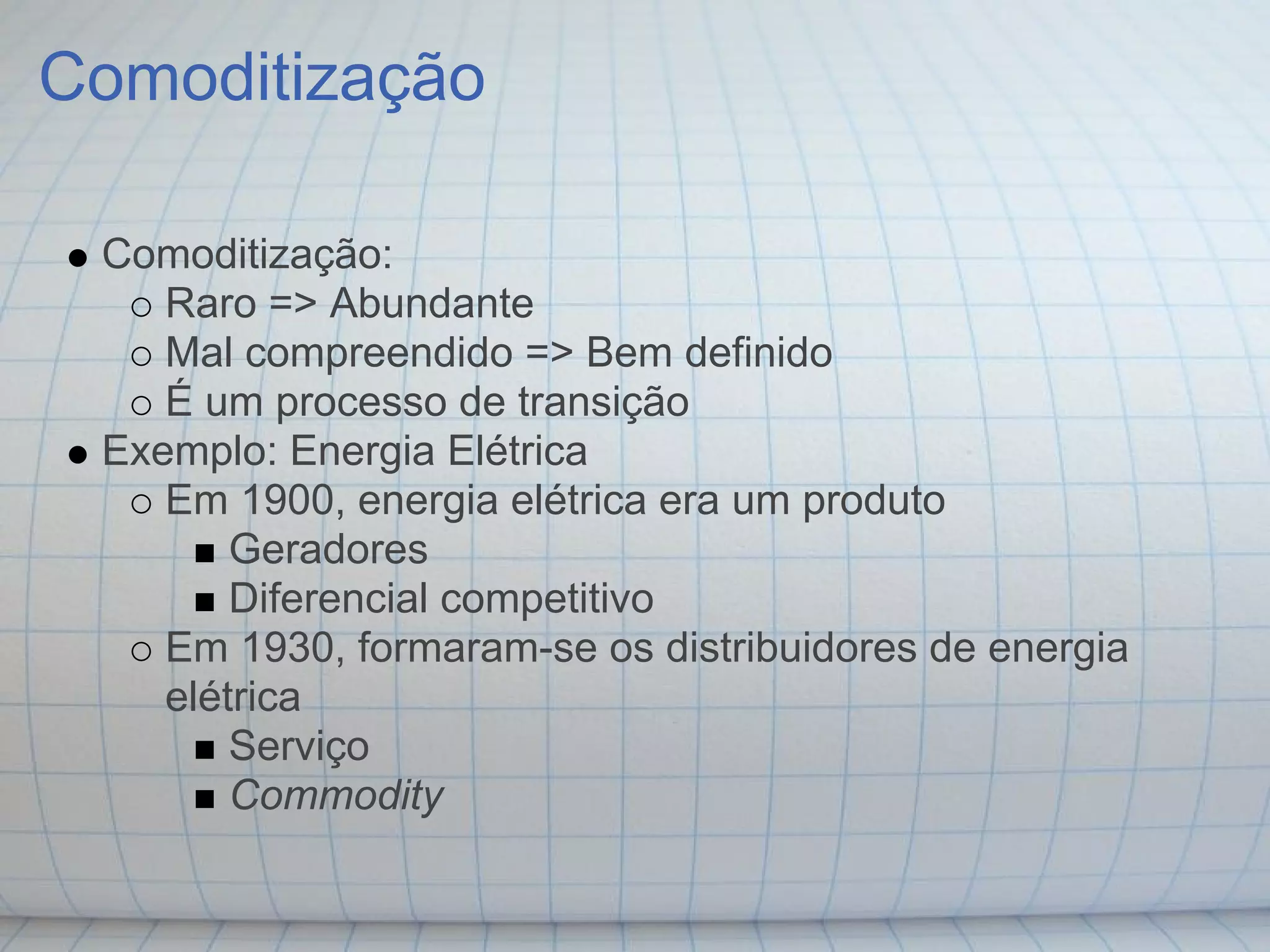 Comoditização

 Comoditização:
    Raro => Abundante
    Mal compreendido => Bem definido
    É um processo de transição
 Exemplo: Energia Elétrica
    Em 1900, energia elétrica era um produto
        Geradores
        Diferencial competitivo
    Em 1930, formaram-se os distribuidores de energia
    elétrica
        Serviço
        Commodity
 