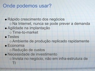 Onde podemos usar?

 Rápido crescimento dos negócios
   Na Internet, nunca se pode prever a demanda
 Agilidade na implantação
   Time-to-market
 Testes
   Ambiente de produção replicado rapidamente
 Economia
   Redução de custos
 Necessidade de investimento
   Invista no negócio, não em infra-estrutura de
   TI
 