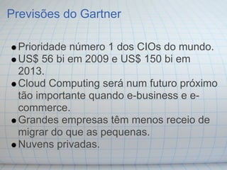 Previsões do Gartner

 Prioridade número 1 dos CIOs do mundo.
 US$ 56 bi em 2009 e US$ 150 bi em
 2013.
 Cloud Computing será num futuro próximo
 tão importante quando e-business e e-
 commerce.
 Grandes empresas têm menos receio de
 migrar do que as pequenas.
 Nuvens privadas.
 
