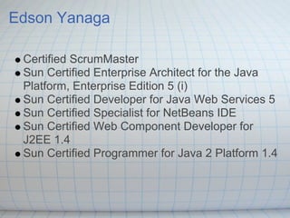 Edson Yanaga

 Certified ScrumMaster
 Sun Certified Enterprise Architect for the Java
 Platform, Enterprise Edition 5 (i)
 Sun Certified Developer for Java Web Services 5
 Sun Certified Specialist for NetBeans IDE
 Sun Certified Web Component Developer for
 J2EE 1.4
 Sun Certified Programmer for Java 2 Platform 1.4
 