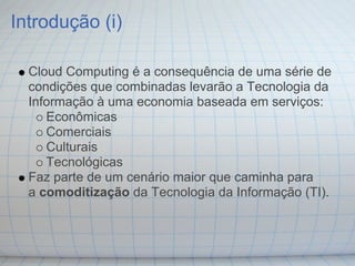 Introdução (i)

  Cloud Computing é a consequência de uma série de
  condições que combinadas levarão a Tecnologia da
  Informação à uma economia baseada em serviços:
     Econômicas
     Comerciais
     Culturais
     Tecnológicas
  Faz parte de um cenário maior que caminha para
  a comoditização da Tecnologia da Informação (TI).
 