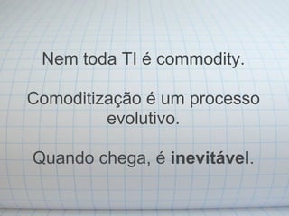 Nem toda TI é commodity.

Comoditização é um processo
         evolutivo.

Quando chega, é inevitável.
 