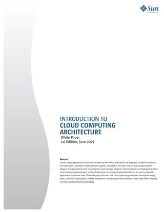 IntroductIon to
Cloud Computing
ArChiteCture
White Paper
1st Edition, June 2009



Abstract
Cloud computing promises to increase the velocity with which applications are deployed, increase innovation,
and lower costs, all while increasing business agility. Sun takes an inclusive view of cloud computing that
allows it to support every facet, including the server, storage, network, and virtualization technology that drives
cloud computing environments to the software that runs in virtual appliances that can be used to assemble
applications in minimal time. This white paper discusses how cloud computing transforms the way we design,
build, and deliver applications, and the architectural considerations that enterprises must make when adopting
and using cloud computing technology.
 