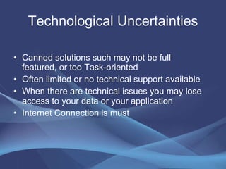 Technological Uncertainties Canned solutions such may not be full featured, or too Task-oriented Often limited or no technical support available When there are technical issues you may lose access to your data or your application  Internet Connection is must  