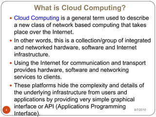 What is Cloud Computing?Cloud Computing is a general term used to describe a new class of network based computing that takes place over the Internet.