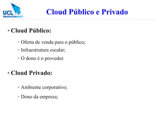 Cloud Público e Privado

Cloud Público:
  ➢   Oferta de venda para o público;
  ➢   Infraestrutura escalar;
  ➢   O dono é o provedor.

Cloud Privado:

  ➢   Ambiente corporativo;
  ➢   Dono da empresa;
 