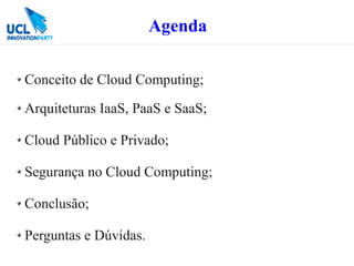Agenda

Conceito de Cloud Computing;

Arquiteturas IaaS, PaaS e SaaS;

Cloud Público e Privado;

Segurança no Cloud Computing;

Conclusão;

Perguntas e Dúvidas.
 