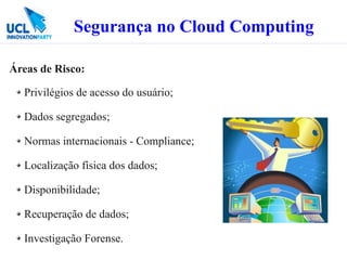 Segurança no Cloud Computing

Áreas de Risco:

  Privilégios de acesso do usuário;

  Dados segregados;

  Normas internacionais - Compliance;

  Localização física dos dados;

  Disponibilidade;

  Recuperação de dados;

  Investigação Forense.
 