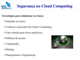 Segurança no Cloud Computing

Estratégias para minimizar os riscos:

   Entender os riscos;

   Conhecer o provedor do Cloud Computing;

   Uma solução para riscos genéricos;

   Políticas de acesso;

   Criptografia;

   Backup;

   Planejamento e Organização.
 