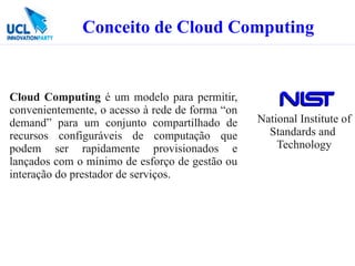 Conceito de Cloud Computing


Cloud Computing é um modelo para permitir,
convenientemente, o acesso à rede de forma “on
demand” para um conjunto compartilhado de        National Institute of
recursos configuráveis de computação que           Standards and
podem ser rapidamente provisionados e                Technology
lançados com o mínimo de esforço de gestão ou
interação do prestador de serviços.
 