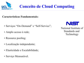 Conceito de Cloud Computing

Características Fundamentais:


  Serviços “On-Demand” e “Self-Service”;
                                           National Institute of
  Amplo acesso à rede;                       Standards and
                                               Technology
  Resource pooling;

  Localização independente;

  Elasticidade e Escalabilidade;

  Serviço Mensurável.
 