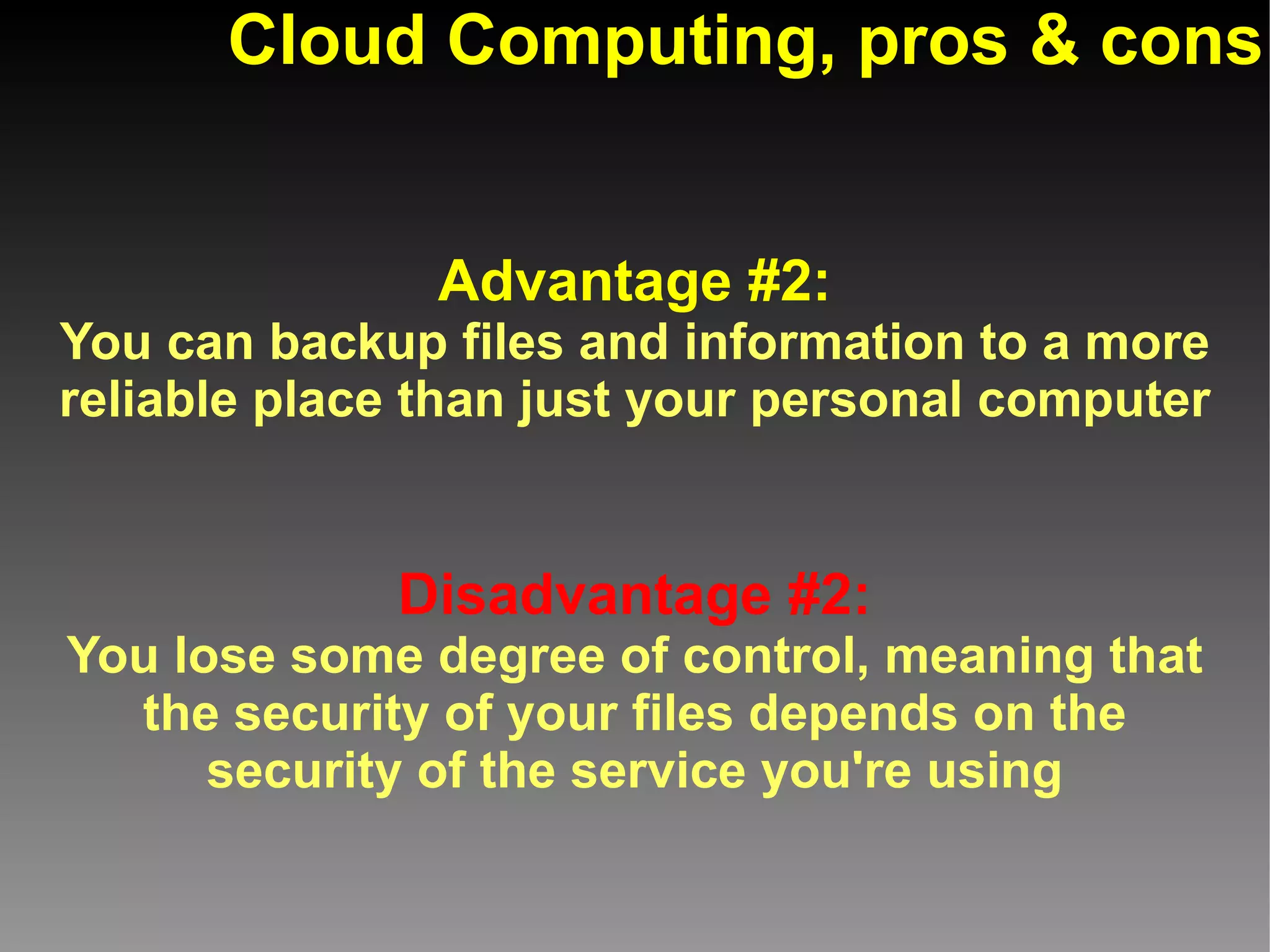 Cloud Computing, pros & cons


               Advantage #2:
You can backup files and information to a more
reliable place than just your personal computer


             Disadvantage #2:
You lose some degree of control, meaning that
  the security of your files depends on the
      security of the service you're using
 