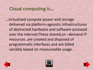 Cloud computing is…
…virtualized compute power and storage
 delivered via platform-agnostic infrastructures
 of abstracted hardware and software accessed
 over the internet.These shared,on –demand IT
 resources ,are created and disposed of
 programmatic interfaces and are billed
 variably based on measureable usage.
 