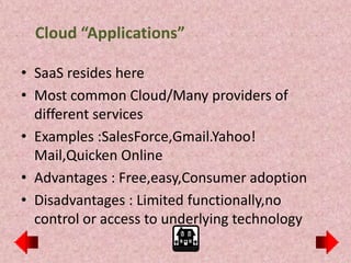 Cloud “Applications”

• SaaS resides here
• Most common Cloud/Many providers of
  different services
• Examples :SalesForce,Gmail.Yahoo!
  Mail,Quicken Online
• Advantages : Free,easy,Consumer adoption
• Disadvantages : Limited functionally,no
  control or access to underlying technology
 