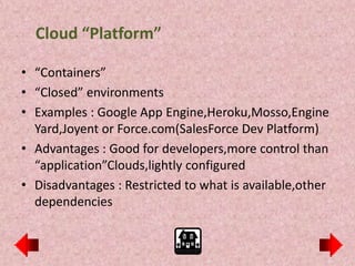Cloud “Platform”

• “Containers”
• “Closed” environments
• Examples : Google App Engine,Heroku,Mosso,Engine
  Yard,Joyent or Force.com(SalesForce Dev Platform)
• Advantages : Good for developers,more control than
  “application”Clouds,lightly configured
• Disadvantages : Restricted to what is available,other
  dependencies
 