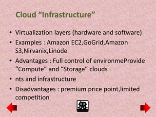 Cloud “Infrastructure”
• Virtualization layers (hardware and software)
• Examples : Amazon EC2,GoGrid,Amazon
  S3,Nirvanix,Linode
• Advantages : Full control of environmeProvide
  “Compute” and “Storage” clouds
• nts and infrastructure
• Disadvantages : premium price point,limited
  competition
 