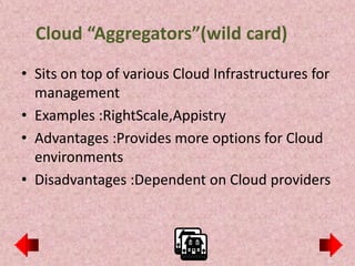 Cloud “Aggregators”(wild card)
• Sits on top of various Cloud Infrastructures for
  management
• Examples :RightScale,Appistry
• Advantages :Provides more options for Cloud
  environments
• Disadvantages :Dependent on Cloud providers
 