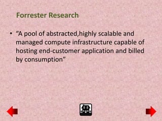 Forrester Research

• “A pool of abstracted,highly scalable and
  managed compute infrastructure capable of
  hosting end-customer application and billed
  by consumption”
 