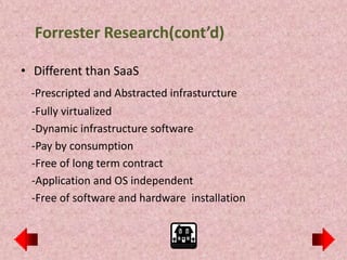 Forrester Research(cont’d)

• Different than SaaS
 -Prescripted and Abstracted infrasturcture
 -Fully virtualized
 -Dynamic infrastructure software
 -Pay by consumption
 -Free of long term contract
 -Application and OS independent
 -Free of software and hardware installation
 