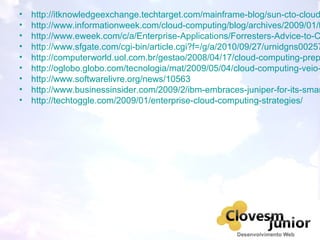 • http://itknowledgeexchange.techtarget.com/mainframe-blog/sun-cto-cloud
• http://www.informationweek.com/cloud-computing/blog/archives/2009/01/t
• http://www.eweek.com/c/a/Enterprise-Applications/Forresters-Advice-to-C
• http://www.sfgate.com/cgi-bin/article.cgi?f=/g/a/2010/09/27/urnidgns00257
• http://computerworld.uol.com.br/gestao/2008/04/17/cloud-computing-prep
• http://oglobo.globo.com/tecnologia/mat/2009/05/04/cloud-computing-veio-
• http://www.softwarelivre.org/news/10563
• http://www.businessinsider.com/2009/2/ibm-embraces-juniper-for-its-smar
• http://techtoggle.com/2009/01/enterprise-cloud-computing-strategies/
 