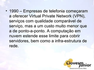 • 1990 – Empresas de telefonia começaram
a oferecer Virtual Private Network (VPN),
serviços com qualidade comparável de
serviço, mas a um custo muito menor que
a de ponto-a-ponto. A computação em
nuvem estende esse limite para cobrir
servidores, bem como a infra-estrutura de
rede.
 