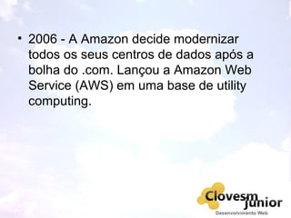 • 2006 - A Amazon decide modernizar
todos os seus centros de dados após a
bolha do .com. Lançou a Amazon Web
Service (AWS) em uma base de utility
computing.
 