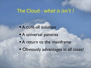 The	
  Cloud	
  -­‐	
  what	
  is	
  isn’t	
  !

  A cure-all solution
  A universal panacea
  A return to the mainframe
  Obviously advantages in all cases!
 