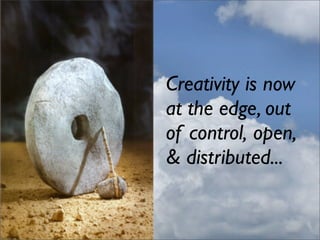 Creativity is now
at the edge, out
of control, open,
& distributed...
 