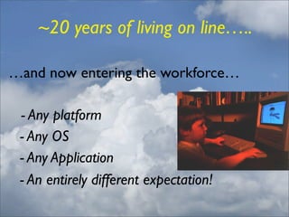 ~20 years of living on line…..

…and now entering the workforce…
	

    - Any platform
	

 - Any OS
	

 - Any Application
	

 - An entirely different expectation!
 