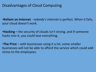 Disadvantages of Cloud Computing
•Reliant on Internet - nobody’s internet is perfect. When it fails,
your cloud doesn’t work.
•Hacking – the security of clouds isn’t strong, and if someone
hacks into it, you could lose everything.
•The Price – with businesses using it a lot, some smaller
businesses will not be able to afford the service which could add
stress to the employees.
 