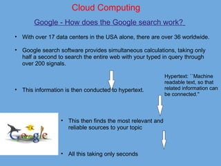 Cloud Computing
Google - How does the Google search work? 
• With over 17 data centers in the USA alone, there are over 36 worldwide. 
 
• Google search software provides simultaneous calculations, taking only 
half a second to search the entire web with your typed in query through 
over 200 signals.  
 
 
 
• This information is then conducted to hypertext.
• This then finds the most relevant and 
reliable sources to your topic
 
 
 
• All this taking only seconds 
Hypertext: ``Machine 
readable text, so that 
related information can 
be connected.'' 
 