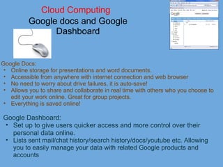 Cloud Computing
Google docs and Google 
Dashboard
Google Docs:
• Online storage for presentations and word documents. 
• Accessible from anywhere with internet connection and web browser
• No need to worry about drive failures, it is auto-save! 
• Allows you to share and collaborate in real time with others who you choose to 
edit your work online. Great for group projects. 
• Everything is saved online! 
Google Dashboard:
• Set up to give users quicker access and more control over their 
personal data online. 
• Lists sent mail/chat history/search history/docs/youtube etc. Allowing 
you to easily manage your data with related Google products and 
accounts
 