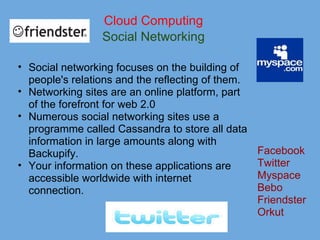 Cloud Computing
Social Networking
• Social networking focuses on the building of
people's relations and the reflecting of them.
• Networking sites are an online platform, part
of the forefront for web 2.0
• Numerous social networking sites use a
programme called Cassandra to store all data
information in large amounts along with
Backupify.
• Your information on these applications are
accessible worldwide with internet
connection.
Facebook
Twitter
Myspace
Bebo
Friendster
Orkut
 