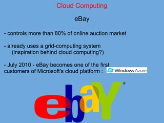 Cloud Computing
eBay
- controls more than 80% of online auction market
- already uses a grid-computing system
(inspiration behind cloud computing?)
- July 2010 - eBay becomes one of the first
customers of Microsoft's cloud platform :
 