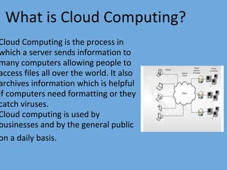 What is Cloud Computing?  
Cloud Computing is the process in
which a server sends information to
many computers allowing people to
access files all over the world. It also
archives information which is helpful
if computers need formatting or they
catch viruses.
Cloud computing is used by
businesses and by the general public
on a daily basis.
 