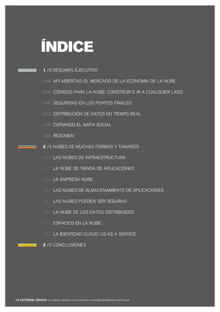 ÍNDICE
                    1 /3 RESUMEN EJECUTIVO

                           API ABIERTAS: EL MERCADO DE LA ECONOMÍA DE LA NUBE

                           CÓDIGOS PARA LA NUBE: CONSTRUIR E IR A CUALQUIER LADO

                           SEGURIDAD EN LOS PUNTOS FINALES

                           DISTRIBUCIÓN DE DATOS EN TIEMPO REAL

                           COPIANDO EL MAPA SOCIAL

                           RESUMEN

                    2 /3 NUBES DE MUCHAS FORMAS Y TAMAÑOS

                           LAS NUBES DE INFRAESTRUCTURA

                           LA NUBE DE TIENDA DE APLICACIONES

                           LA EMPRESA NUBE

                           LAS NUBES DE ALMACENAMIENTO DE APLICACIONES

                           LAS NUBES PUEDEN SER SEGURAS

                           LA NUBE DE LOS DATOS DISTRIBUIDOS

                           ESPACIOS EN LA NUBE

                           LA IDENTIDAD CLOUD: US AS A SERVICE

                    3 /3 CONCLUSIONES




LA CATEDRAL INNOVA un espacio abierto a la innovación www.lacatedralonline.es/innova
 