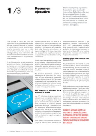 1 /3                                              Resumen                                          El cloud computing representa
                                                                                                   la siguiente gran revolución
                                                  ejecutivo                                        informática. Es fundamental que
                                                                                                   las empresas hagan de esta
                                                                                                   tecnología un elemento básico
                                                                                                   en sus estrategias a largo plazo.
                                                                                                   La nube reduce el coste de las
                                                                                                   infraestructuras y abre nuevos
                                                                                                   canales de negocio.




Este informe se centra en cómo se                 Estamos dejando atrás una fase de la             tasa de transferencias, publicidad…) que
transformará en los próximos años el paisaje      infraestructura del cloud computing que          empezarán a sustituir a los sistemas de
del cloud computing. Dado que los cambios         ha estado centrada en la virtualización de       B2B y B2C, tradicionalmente centrados
ya están en camino y serán fundamentales,         servidores y en el aumento de la capacidad       en el proceso de venta o marketing de los
para las compañías cada vez es más                de la nube. Ahora nos enfrentamos a la           productos de una empresa. No en vano, en
prioritario hacer de la nube parte de sus         siguiente etapa, donde las protagonistas         este nuevo mundo, la APIs son el producto
estrategias a largo plazo, mientras las API       son las plataformas cuyo funcionamiento          y los clientes interactúan con el modelo de
abiertas comienzan a extender su alcance          se basa en los servicios de colaboración y       negocio a través de ellas.
como una forma de reducir el coste de las         comunicación.
infraestructuras.                                                                                  Códigos para la nube: construir e ir a
                                                  En esta nueva fase, se trata de conseguir que    cualquier lado
En un futuro próximo, la nube emergente           la nube escale el trabajo de las personas y
alcanzará a los clientes y abrirá las puertas a   de definir una infraestructura siempre abierta   Hoy en día estamos atravesando un punto
los negocios para crear canales adicionales,      y disponible que aloje aplicaciones con las      de inflexión. En las etapas anteriores del
como ya lo hizo una vez la Web, pero esta vez     que sea posible recortar gastos y generar        cloud computing, la nube resultaba muy
como un conjunto de directorios de servicios      beneficios.                                      atractiva para las empresas como un
distribuidos orgánicamente por todos los                                                           método para mejorar su infraestructura. Sin
mercados, tecnologías y aplicaciones.             Así las cosas, apartamos a un lado el            embargo, ahora vemos emerger una nueva
                                                  maremágnum de siglas como LaaS, SaaS y           generación de plataformas que ofrece a los
                                                  PaaS, así como la clasificación entre nubes      desarrolladores la capacidad de crecer la
                                                  privadas, híbridas y públicas, para centrarnos   infraestructura de las empresas centrándose
                                                  en las plataformas que se extienden de un        en facilitar la creación de aplicaciones para
                                                  extremo a otro y permiten entornos nuevos.       la nube.
                                                  Los fundamentos de este entorno emergente
                                                  se basan en los siguientes puntos:               Estas plataformas no sólo resultan atractivas
                                                                                                   para los desarrolladores y dan un aire nuevo
                                                  API abiertas: el mercado de la                   a las posibilidades de la infraestructura de
                                                  economía de la nube                              Internet, sino que además prosperan en
                                                                                                   el ambiente de la Web abierta y, a medida
                                                  Las API (interfaces de programación de           que crezcan, será habitual que el sector se
                                                  aplicaciones, en sus siglas en inglés) son el    esfuerce por convencer a las compañías
                                                  canal para generar negocios, de tal modo         de que ser nativos en la Web abierta está
                                                  que los pioneros en los servicios de API se      más valorado que centrar la infraestructura
                                                  están convirtiendo en la columna vertebral       de la Web en las aplicaciones y los sistemas
                                                  de la nueva tecnología . De este modo, las       corporativos.
                                                  API aumentarán la capacidad de realizar
                                                  transacciones gracias a las relaciones
                                                  existentes entre socios de confianza y a los
                                                                                                   CUANDO EL MERCADO ADOPTE LAS
                                                  servicios transaccionales en tiempo real que     APIS COMO EL CAMINO LÓGICO PARA
                                                  están centrados en el negocio principal de       EL DESARROLLO DE NUEVOS NEGOCIOS,
                                                  una compañía.
                                                                                                   VEREMOS SURGIR NUEVOS SERVICIOS
                                                  Estas API incluirán operaciones económicas       PARA SATISFACER LAS NECESIDADES DE
                                                  (pago de transacciones, limitación de            ESTE MODELO



LA CATEDRAL INNOVA un espacio abierto a la innovación www.lacatedralonline.es/innova
 