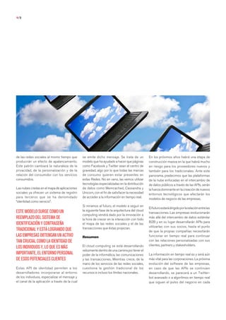 1/3




de las redes sociales al mismo tiempo que       se emite dicho mensaje. Se trata de un           En los próximos años habrá una etapa de
producirán un efecto de apalancamiento.         modelo que ha ayudado a hacer que páginas        construcción masiva en la que habrá mucho
Este patrón cambiará la naturaleza de la        como Facebook y Twitter sean el centro de        en riesgo para los proveedores nuevos y
privacidad, de la personalización y de la       gravedad, algo por lo que todas las marcas       también para los tradicionales. Ante este
relación del consumidor con los servicios       de consumo quieren estar presentes en            panorama, predecimos que las plataformas
consumidos.                                     estas Redes. No en vano, las vemos utilizar      de la nube enfocadas en el intercambio de
                                                tecnologías especializadas en la distribución    de datos públicos a través de las APIs, serán
Las nubes credas en el mapa de aplicaciones     de datos como Memcached, Cassandra y             la fuerza dominante en la creación de nuevos
sociales ya ofrecen un sistema de registro      Unicorn, con el fin de satisfacer la necesidad   entornos tecnológicos que afectarán los
para terceros que se ha denomidado              de acceder a la información en tiempo real.      modelos de negocio de las empresas.
“identidad como servicio”.
                                                Si miramos al futuro, el modelo a seguir en
                                                                                                 El futuro estará dirigido por la relación entre las
ESTE MODELO SURGE COMO UN                       la siguiente fase de la arquitectura del cloud
                                                                                                 transacciones. Las empresas evolucionarán
                                                computing vendrá dado por la innovación a
REEMPLAZO DEL SISTEMA DE                        la hora de crecer en la interacción con todo
                                                                                                 más allá del intercambio de datos estándar
                                                                                                 B2B y en su lugar desarrollarán APIs para
IDENTIFICACIÓN Y CONTRASEÑA                     el mapa de las redes sociales y el de las
                                                transacciones que éstas propician.               utilizarlas con sus socios, hasta el punto
TRADICIONAL Y ESTÁ LOGRANDO QUE                                                                  de que la propias compañías necesitarán
LAS EMPRESAS OBTENGAN UN ACTIVO                 Resumen                                          funcionar en tiempo real para continuar
TAN CRUCIAL COMO LA IDENTIDAD DE                                                                 con las relaciones personalizadas con sus
                                                El cloud computing se está desarrollando         clientes, partners y stakesholders.
LOS INDIVIDUOS Y, LO QUE ES MÁS
                                                velozmente dentro de una carrera por tener el
IMPORTANTE, EL ENTORNO PERSONAL                 poder de la informática, las comunicaciones      La información en tiempo real es y será aún
DE ESOS POTENCIALES CLIENTES                    y las transacciones. Mientras crece, de la       más vital para las corporaciones. La próxima
                                                mano de los servicios de las redes sociales,     evolución del software de las empresas,
Estas API de identidad permiten a los           cuestiona la gestión tradicional de los          en caso de que las APIs se continúen
desarrolladores incorporarse al entorno         recursos e incluso los límites nacionales.       desarrollando, se parecerá a un Twitter-
de los individuos, especializar el mensaje y                                                     bot avanzado o a algoritmos en tiempo real
el canal de la aplicación a través de la cual                                                    que siguan el pulso del negocio en cada


                           Haz clic aquí para leer y descargar el informe completo
 