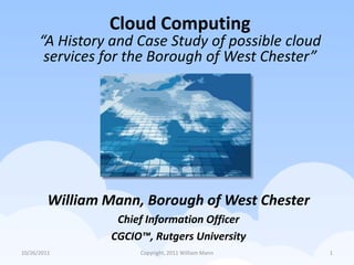 Cloud Computing
      “A History and Case Study of possible cloud
       services for the Borough of West Chester”




         William Mann, Borough of West Chester
                  Chief Information Officer
                 CGCIO™, Rutgers University
10/26/2011            Copyright, 2011 William Mann   1
 